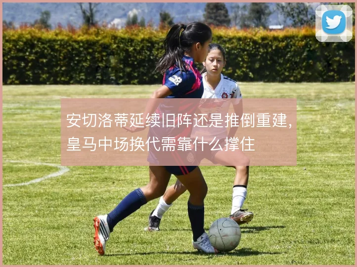安切洛蒂延续旧阵还是推倒重建,皇马中场换代需靠什么撑住