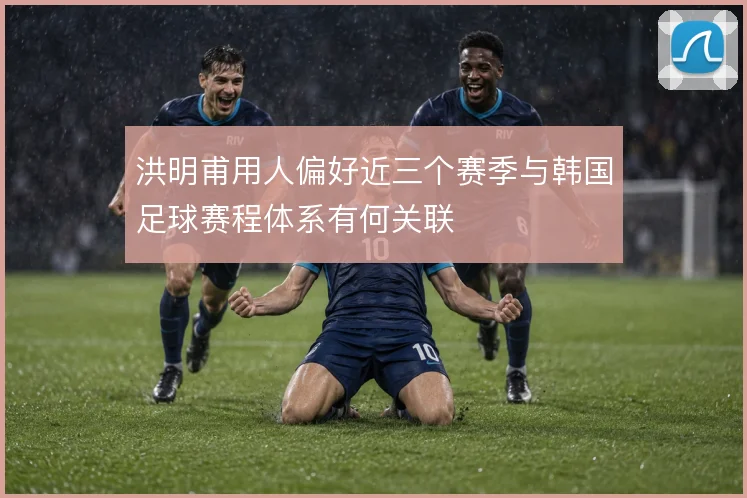 洪明甫用人偏好近三个赛季与韩国足球赛程体系有何关联