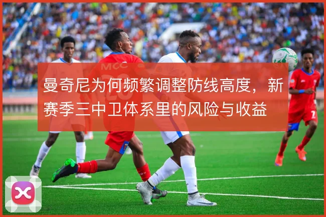 曼奇尼为何频繁调整防线高度,新赛季三中卫体系里的风险与收益