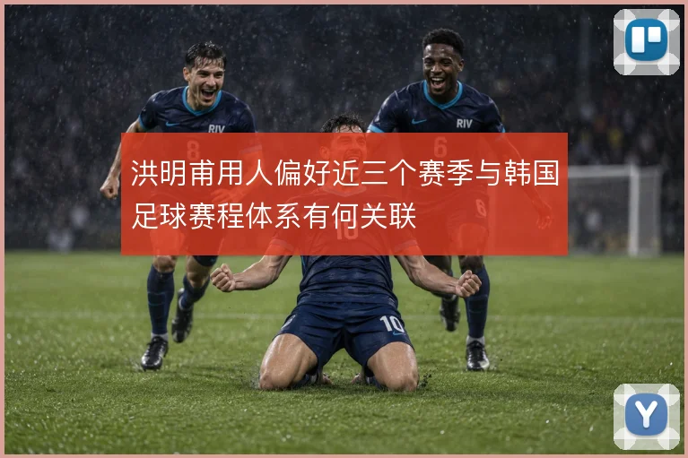 洪明甫用人偏好近三个赛季与韩国足球赛程体系有何关联