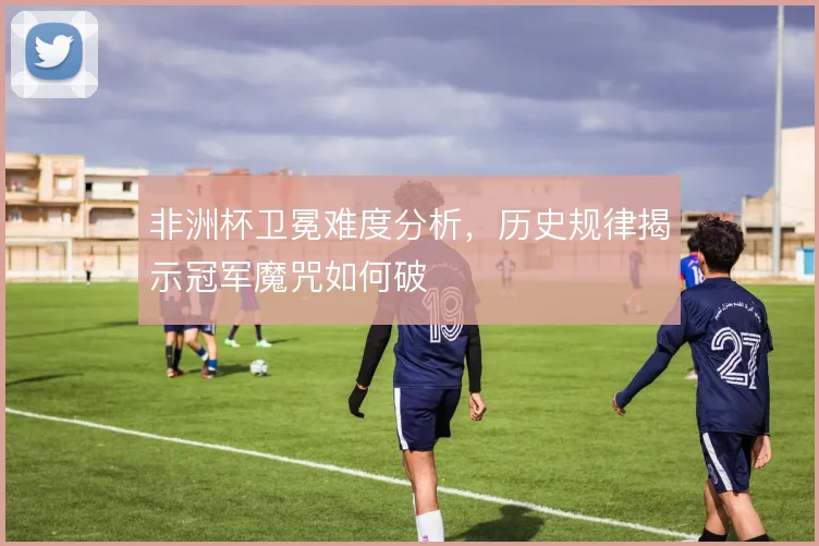 非洲杯卫冕难度分析，历史规律揭示冠军魔咒如何破