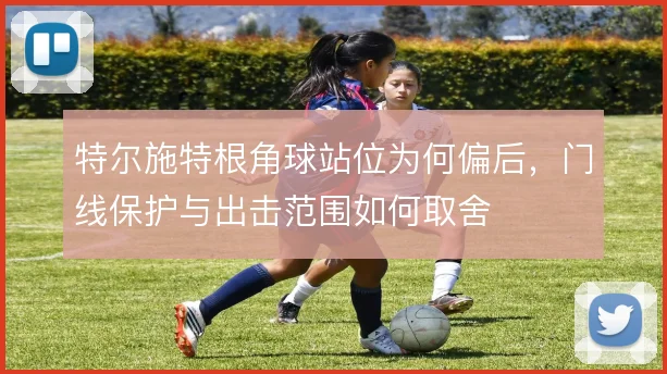 特尔施特根角球站位为何偏后,门线保护与出击范围如何取舍
