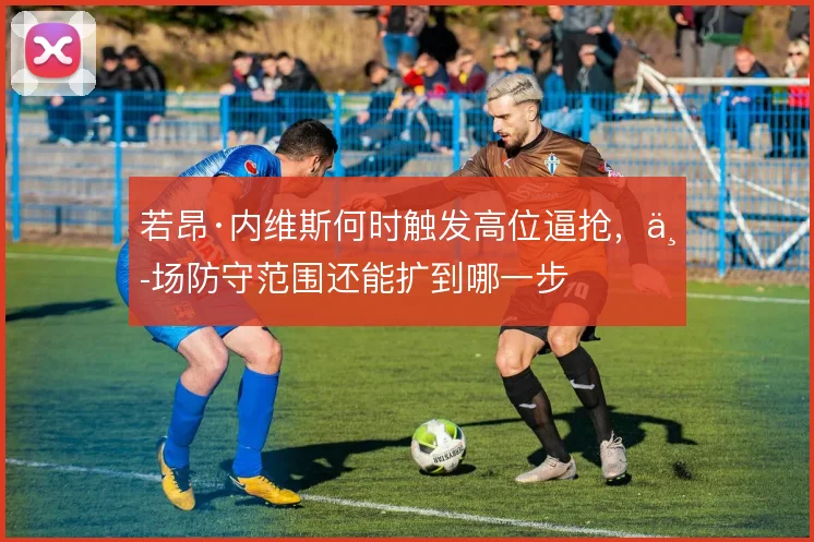 若昂·内维斯何时触发高位逼抢，中场防守范围还能扩到哪一步