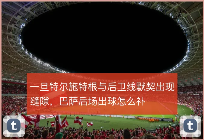 一旦特尔施特根与后卫线默契出现缝隙,巴萨后场出球怎么补