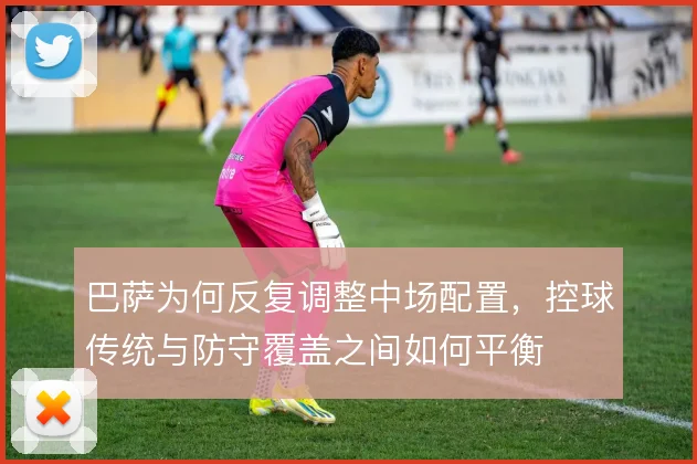 巴萨为何反复调整中场配置，控球传统与防守覆盖之间如何平衡