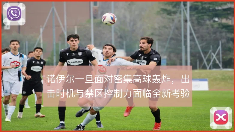 诺伊尔一旦面对密集高球轰炸,出击时机与禁区控制力面临全新考验