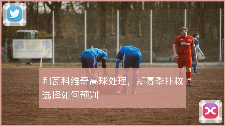 利瓦科维奇高球处理,新赛季扑救选择如何预判