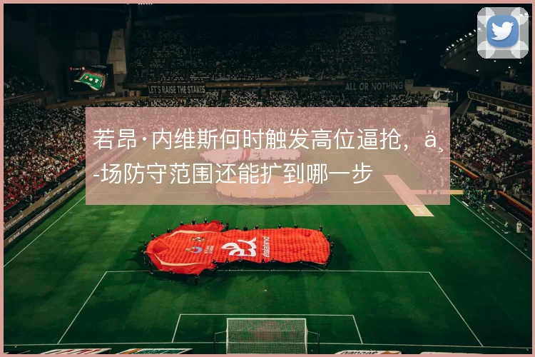 若昂·内维斯何时触发高位逼抢,中场防守范围还能扩到哪一步