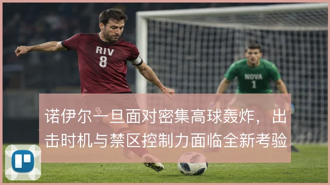 诺伊尔一旦面对密集高球轰炸,出击时机与禁区控制力面临全新考验