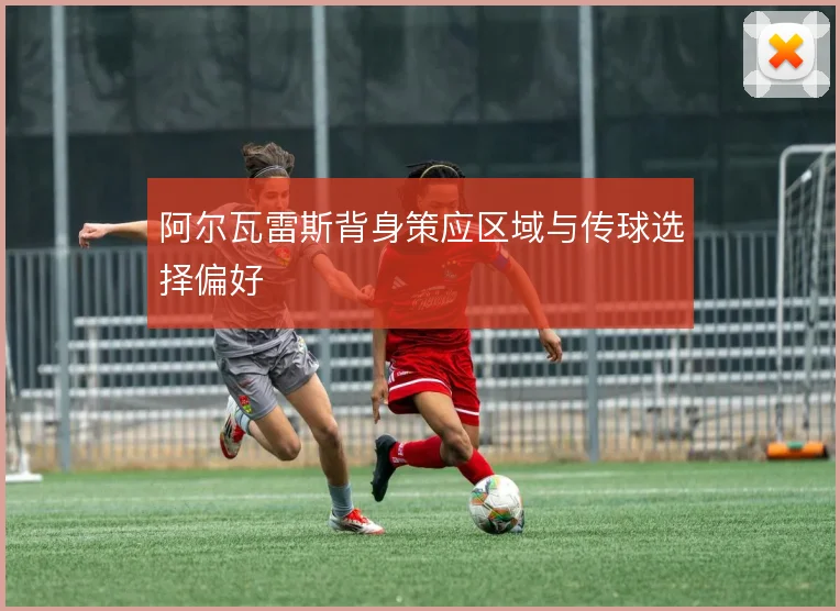 阿尔瓦雷斯背身策应区域与传球选择偏好