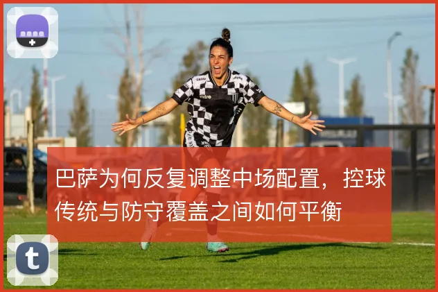 巴萨为何反复调整中场配置,控球传统与防守覆盖之间如何平衡