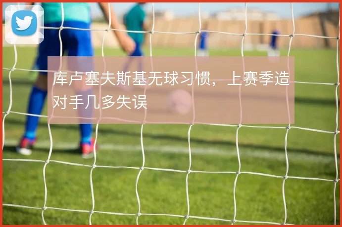 库卢塞夫斯基无球习惯,上赛季造对手几多失误