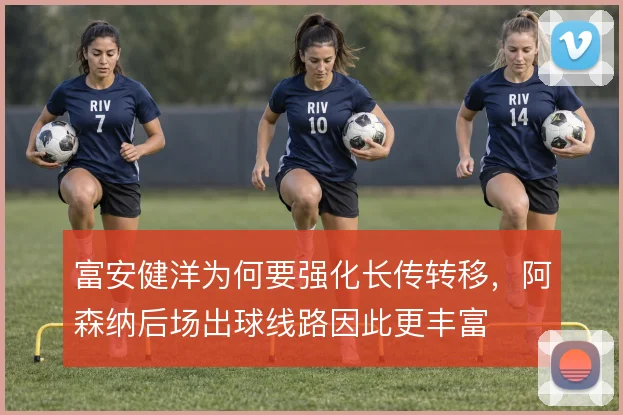 富安健洋为何要强化长传转移,阿森纳后场出球线路因此更丰富